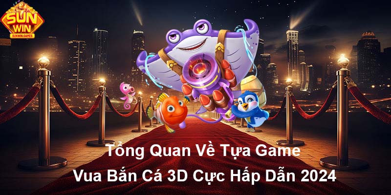 Tổng quan về tựa game Vua Bắn Cá 3D cực hấp dẫn 2024
